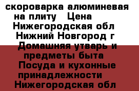 скороварка алюминевая на плиту › Цена ­ 350 - Нижегородская обл., Нижний Новгород г. Домашняя утварь и предметы быта » Посуда и кухонные принадлежности   . Нижегородская обл.